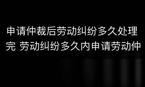 申请仲裁后劳动纠纷多久处理完 劳动纠纷多久内申请劳动仲裁的时间