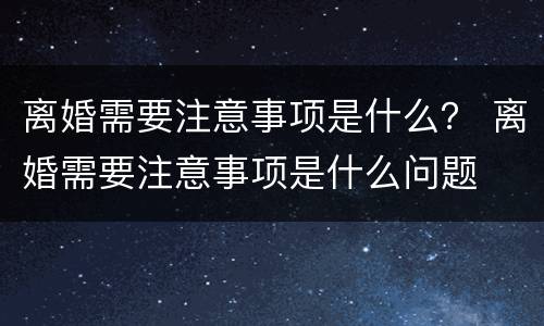 离婚需要注意事项是什么？ 离婚需要注意事项是什么问题