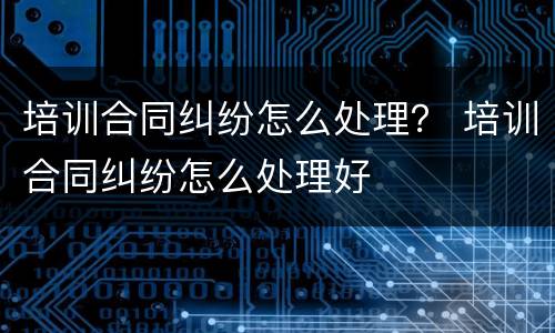 培训合同纠纷怎么处理？ 培训合同纠纷怎么处理好