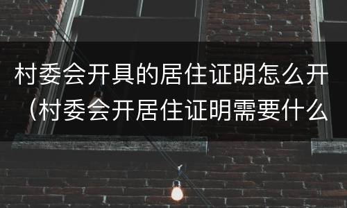 村委会开具的居住证明怎么开（村委会开居住证明需要什么材料）