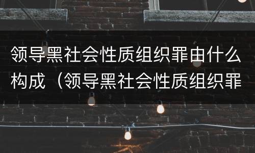 领导黑社会性质组织罪由什么构成（领导黑社会性质组织罪由什么构成犯罪）