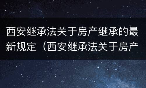 西安继承法关于房产继承的最新规定（西安继承法关于房产继承的最新规定是什么）