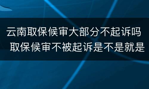 云南取保候审大部分不起诉吗 取保候审不被起诉是不是就是没事了