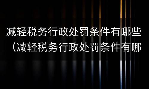 减轻税务行政处罚条件有哪些（减轻税务行政处罚条件有哪些规定）