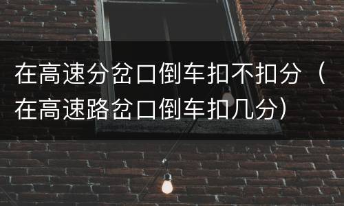 在高速分岔口倒车扣不扣分（在高速路岔口倒车扣几分）