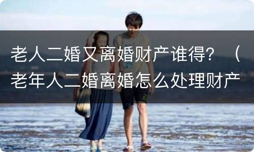 老人二婚又离婚财产谁得？（老年人二婚离婚怎么处理财产）