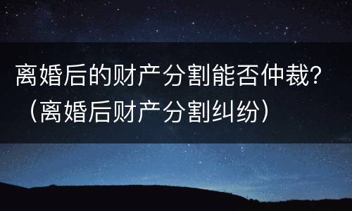 离婚后的财产分割能否仲裁？（离婚后财产分割纠纷）