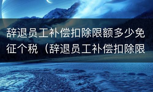 辞退员工补偿扣除限额多少免征个税（辞退员工补偿扣除限额多少免征个税呢）