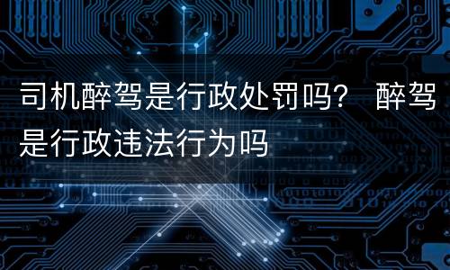 司机醉驾是行政处罚吗？ 醉驾是行政违法行为吗