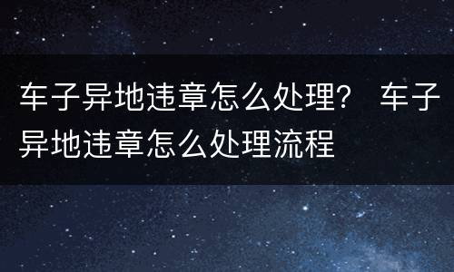 车子异地违章怎么处理？ 车子异地违章怎么处理流程
