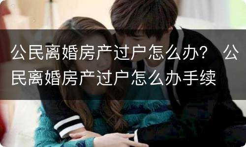 公民离婚房产过户怎么办？ 公民离婚房产过户怎么办手续