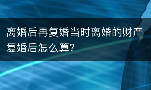 离婚后再复婚当时离婚的财产复婚后怎么算？