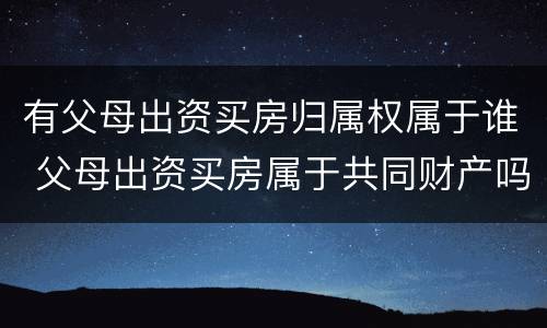 有父母出资买房归属权属于谁 父母出资买房属于共同财产吗