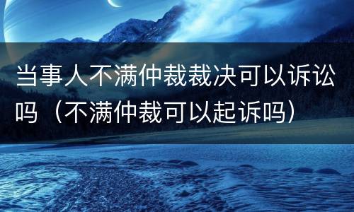 当事人不满仲裁裁决可以诉讼吗（不满仲裁可以起诉吗）