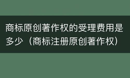 商标原创著作权的受理费用是多少（商标注册原创著作权）