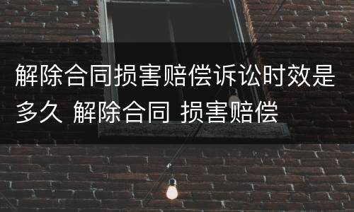 解除合同损害赔偿诉讼时效是多久 解除合同 损害赔偿