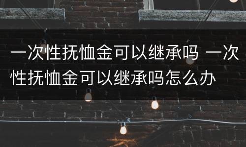 一次性抚恤金可以继承吗 一次性抚恤金可以继承吗怎么办