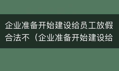 企业准备开始建设给员工放假合法不（企业准备开始建设给员工放假合法不）