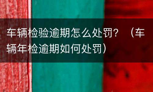 车辆检验逾期怎么处罚？（车辆年检逾期如何处罚）