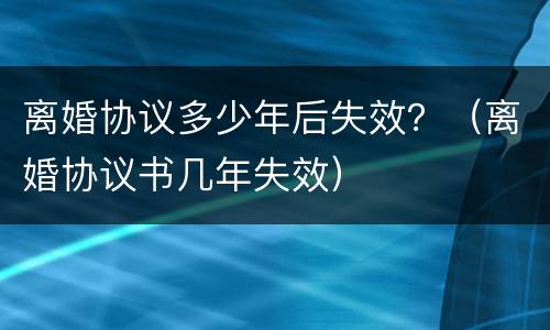 离婚协议多少年后失效？（离婚协议书几年失效）