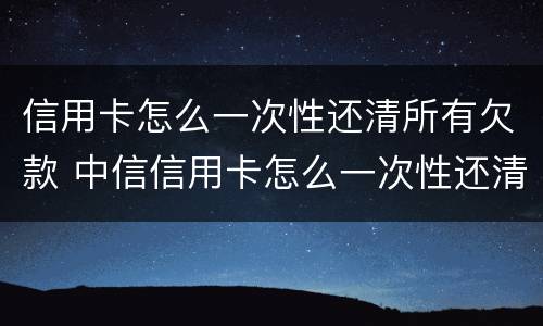 信用卡怎么一次性还清所有欠款 中信信用卡怎么一次性还清所有欠款
