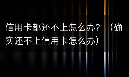 信用卡都还不上怎么办？（确实还不上信用卡怎么办）