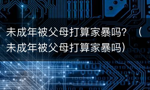 未成年被父母打算家暴吗？（未成年被父母打算家暴吗）