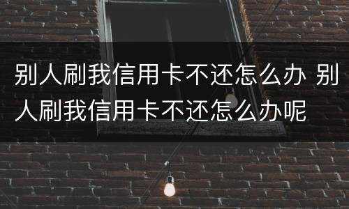 别人刷我信用卡不还怎么办 别人刷我信用卡不还怎么办呢