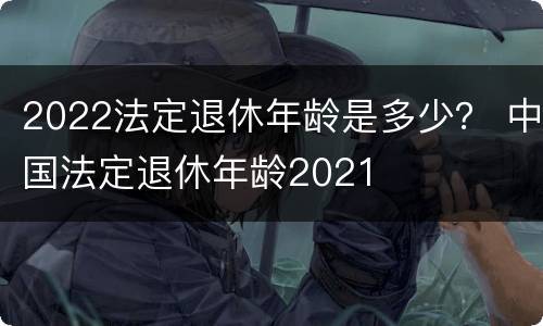 2022法定退休年龄是多少？ 中国法定退休年龄2021