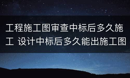 工程施工图审查中标后多久施工 设计中标后多久能出施工图纸