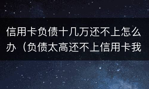 信用卡负债十几万还不上怎么办（负债太高还不上信用卡我该怎么办?）