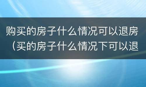 购买的房子什么情况可以退房（买的房子什么情况下可以退房）