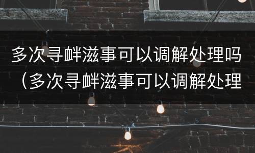 多次寻衅滋事可以调解处理吗（多次寻衅滋事可以调解处理吗）