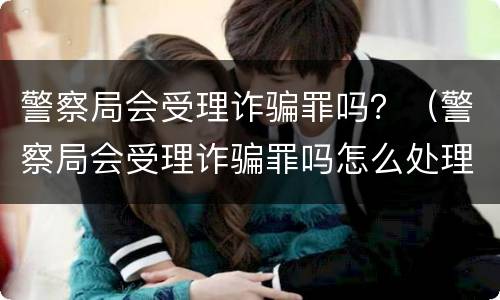 警察局会受理诈骗罪吗？（警察局会受理诈骗罪吗怎么处理）