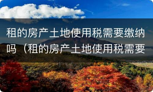 租的房产土地使用税需要缴纳吗（租的房产土地使用税需要缴纳吗现在）