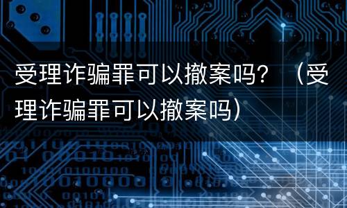 受理诈骗罪可以撤案吗？（受理诈骗罪可以撤案吗）