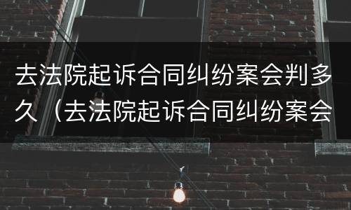 去法院起诉合同纠纷案会判多久（去法院起诉合同纠纷案会判多久呢）