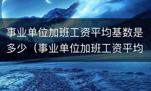 事业单位加班工资平均基数是多少（事业单位加班工资平均基数是多少啊）