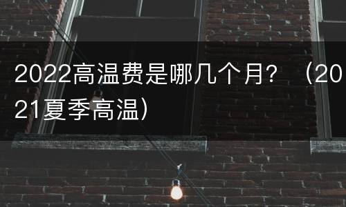 2022高温费是哪几个月？（2021夏季高温）