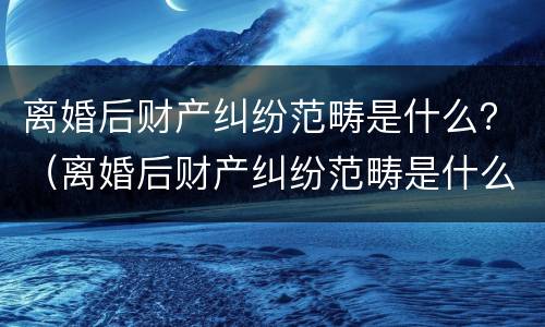 离婚后财产纠纷范畴是什么？（离婚后财产纠纷范畴是什么法律）
