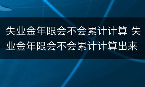 失业金年限会不会累计计算 失业金年限会不会累计计算出来