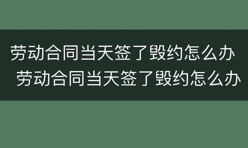 劳动合同当天签了毁约怎么办 劳动合同当天签了毁约怎么办理