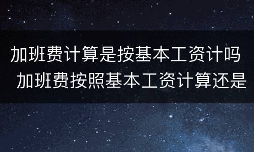 加班费计算是按基本工资计吗 加班费按照基本工资计算还是实际工资计算