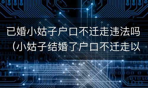 已婚小姑子户口不迁走违法吗（小姑子结婚了户口不迁走以后会成为户主吗）