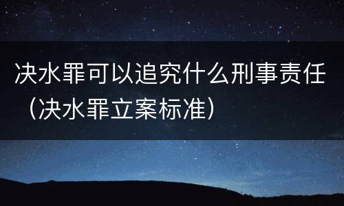 决水罪可以追究什么刑事责任（决水罪立案标准）