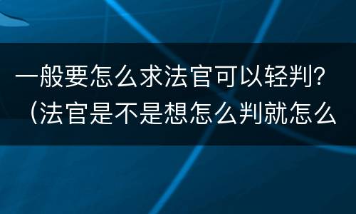一般要怎么求法官可以轻判？（法官是不是想怎么判就怎么判）