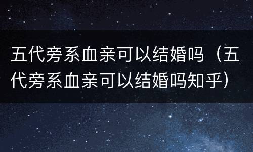 五代旁系血亲可以结婚吗（五代旁系血亲可以结婚吗知乎）