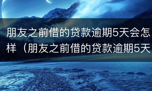 朋友之前借的贷款逾期5天会怎样（朋友之前借的贷款逾期5天会怎样呢）