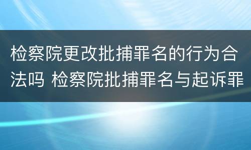 检察院更改批捕罪名的行为合法吗 检察院批捕罪名与起诉罪名能改吗