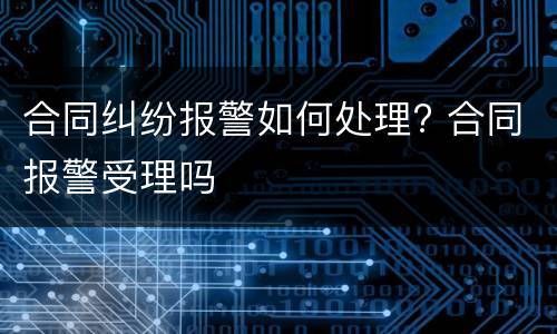 合同纠纷报警如何处理? 合同报警受理吗